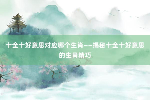 十全十好意思对应哪个生肖——揭秘十全十好意思的生肖精巧