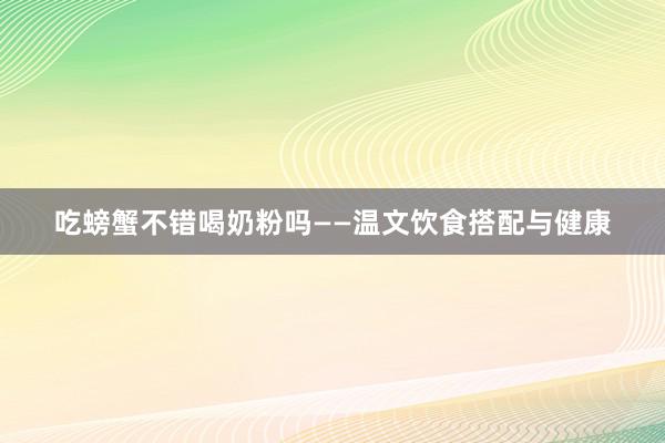 吃螃蟹不错喝奶粉吗——温文饮食搭配与健康