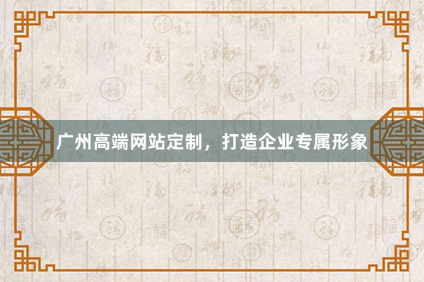 广州高端网站定制,打造企业专属形象